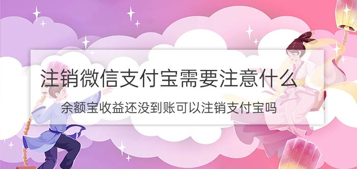 注销微信支付宝需要注意什么 余额宝收益还没到账可以注销支付宝吗？